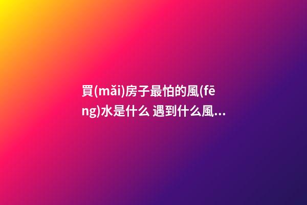買(mǎi)房子最怕的風(fēng)水是什么 遇到什么風(fēng)水的房子不能買(mǎi)